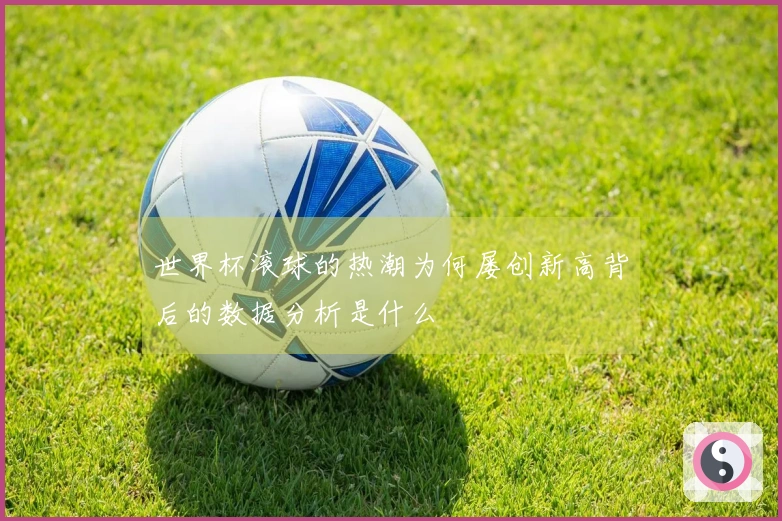 世界杯滚球的热潮为何屡创新高背后的数据分析是什么