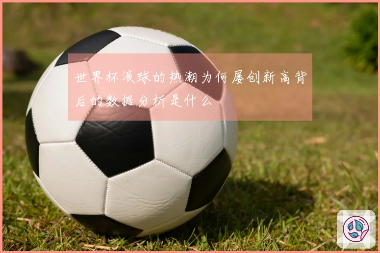 世界杯滚球的热潮为何屡创新高背后的数据分析是什么